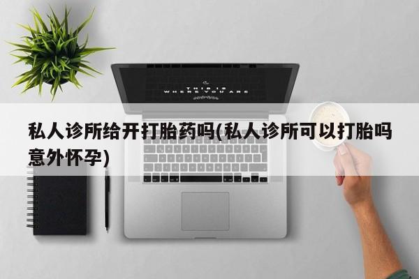 流产药怎么买私人诊所给开打胎药吗(私人诊所可以打胎吗意外怀孕)