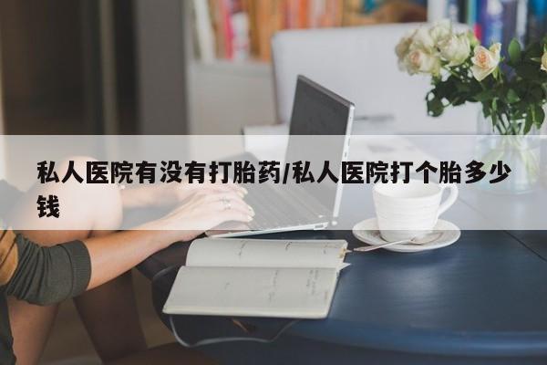 流产药怎么买私人医院有没有打胎药/私人医院打个胎多少钱
