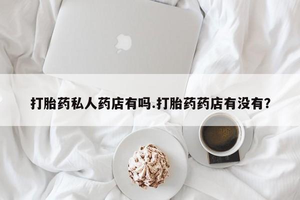 流产药怎么买打胎药私人药店有吗.打胎药药店有没有？