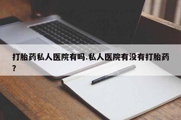 流产药怎么买打胎药私人医院有吗.私人医院有没有打胎药？