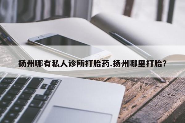 流产药怎么买扬州哪有私人诊所打胎药.扬州哪里打胎？