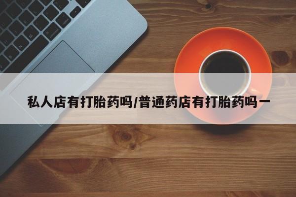 流产药怎么买私人店有打胎药吗/普通药店有打胎药吗一