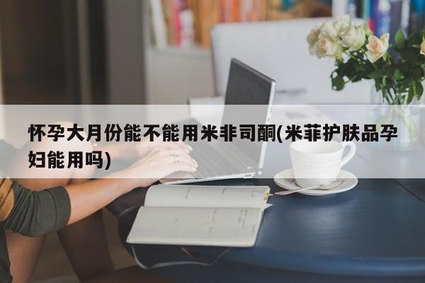 流产药怎么买怀孕大月份能不能用米非司酮(米菲护肤品孕妇能用吗)