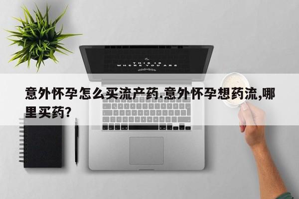 流产药怎么买意外怀孕怎么买流产药.意外怀孕想药流,哪里买药？