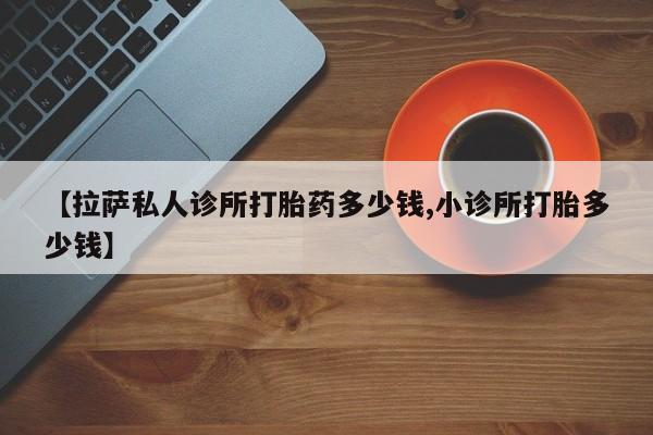 流产药怎么买【拉萨私人诊所打胎药多少钱,小诊所打胎多少钱】