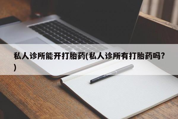 流产药怎么买私人诊所能开打胎药(私人诊所有打胎药吗?)
