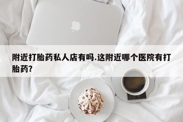 流产药怎么买附近打胎药私人店有吗.这附近哪个医院有打胎药？