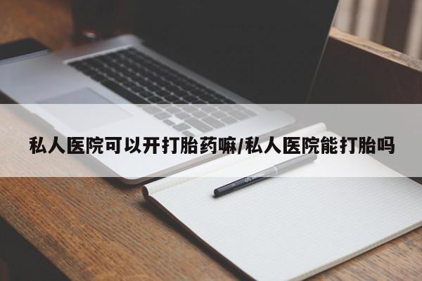 流产药怎么买私人医院可以开打胎药嘛/私人医院能打胎吗