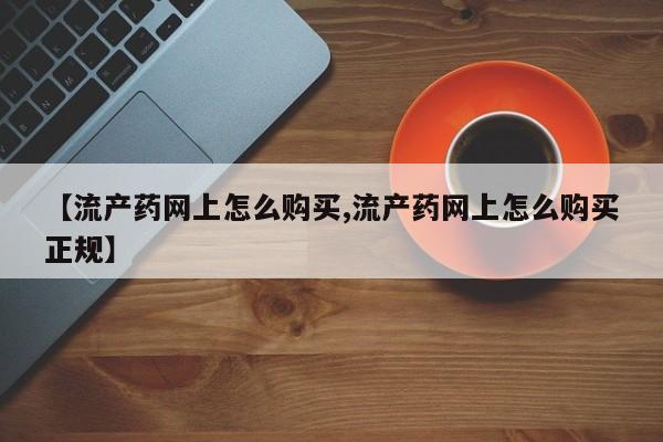 流产药怎么买【流产药网上怎么购买,流产药网上怎么购买正规】