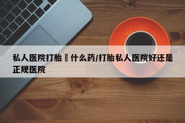 流产药怎么买私人医院打胎給什么药/打胎私人医院好还是正规医院